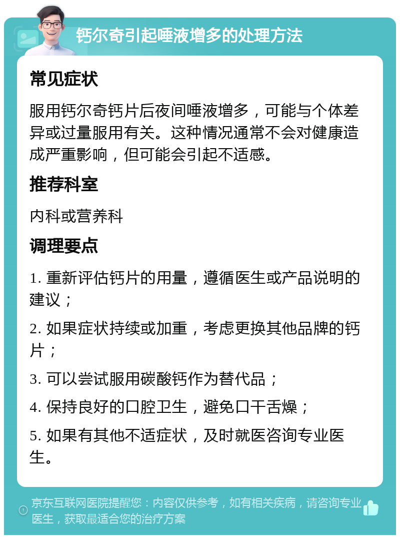 钙尔奇引起唾液增多的处理方法 常见症状 服用钙尔奇钙片后夜间唾液增多，可能与个体差异或过量服用有关。这种情况通常不会对健康造成严重影响，但可能会引起不适感。 推荐科室 内科或营养科 调理要点 1. 重新评估钙片的用量，遵循医生或产品说明的建议； 2. 如果症状持续或加重，考虑更换其他品牌的钙片； 3. 可以尝试服用碳酸钙作为替代品； 4. 保持良好的口腔卫生，避免口干舌燥； 5. 如果有其他不适症状，及时就医咨询专业医生。