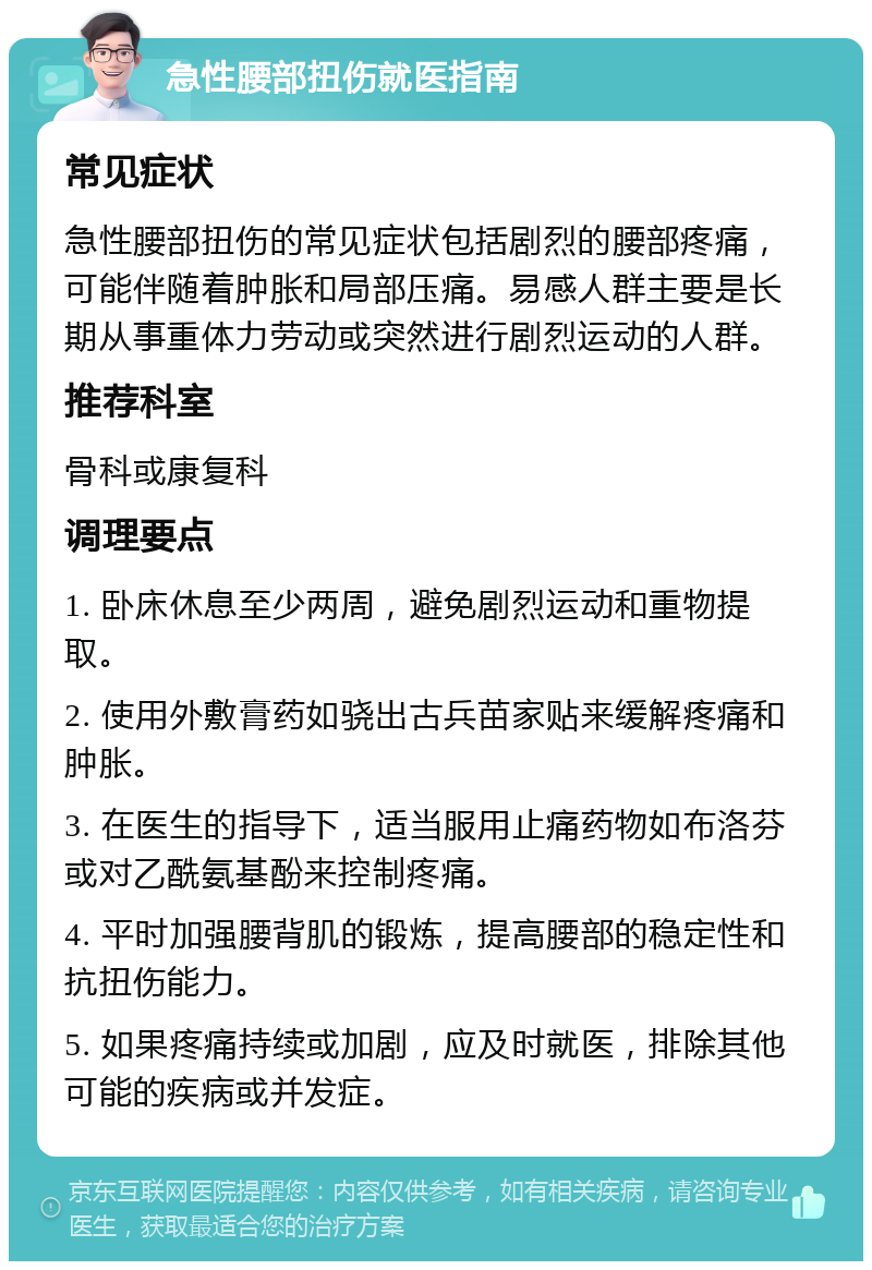 急性腰部扭伤就医指南 常见症状 急性腰部扭伤的常见症状包括剧烈的腰部疼痛，可能伴随着肿胀和局部压痛。易感人群主要是长期从事重体力劳动或突然进行剧烈运动的人群。 推荐科室 骨科或康复科 调理要点 1. 卧床休息至少两周，避免剧烈运动和重物提取。 2. 使用外敷膏药如骁出古兵苗家贴来缓解疼痛和肿胀。 3. 在医生的指导下，适当服用止痛药物如布洛芬或对乙酰氨基酚来控制疼痛。 4. 平时加强腰背肌的锻炼，提高腰部的稳定性和抗扭伤能力。 5. 如果疼痛持续或加剧，应及时就医，排除其他可能的疾病或并发症。