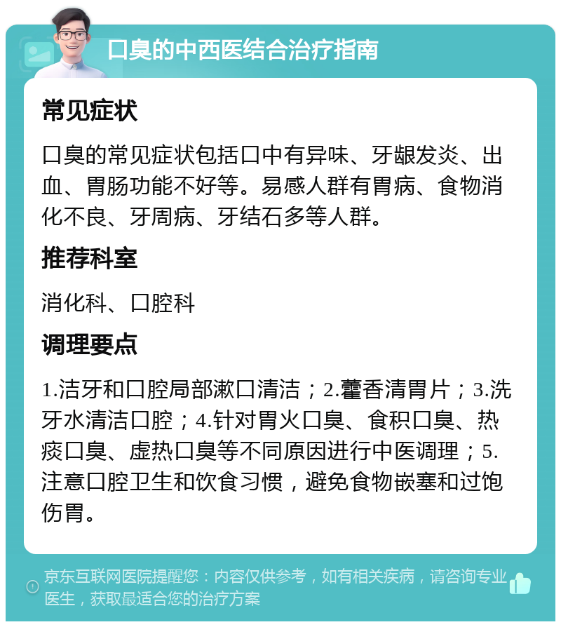 口臭的中西医结合治疗指南 常见症状 口臭的常见症状包括口中有异味、牙龈发炎、出血、胃肠功能不好等。易感人群有胃病、食物消化不良、牙周病、牙结石多等人群。 推荐科室 消化科、口腔科 调理要点 1.洁牙和口腔局部漱口清洁；2.藿香清胃片；3.洗牙水清洁口腔；4.针对胃火口臭、食积口臭、热痰口臭、虚热口臭等不同原因进行中医调理；5.注意口腔卫生和饮食习惯，避免食物嵌塞和过饱伤胃。