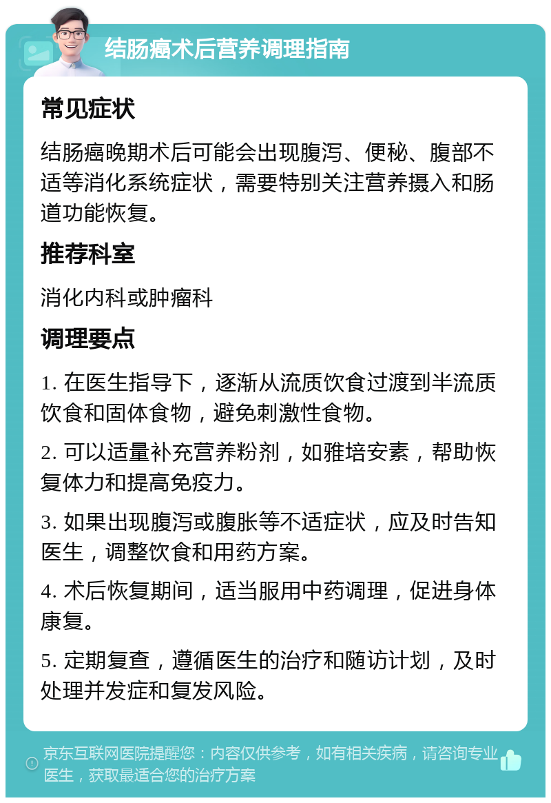 结肠癌术后营养调理指南 常见症状 结肠癌晚期术后可能会出现腹泻、便秘、腹部不适等消化系统症状，需要特别关注营养摄入和肠道功能恢复。 推荐科室 消化内科或肿瘤科 调理要点 1. 在医生指导下，逐渐从流质饮食过渡到半流质饮食和固体食物，避免刺激性食物。 2. 可以适量补充营养粉剂，如雅培安素，帮助恢复体力和提高免疫力。 3. 如果出现腹泻或腹胀等不适症状，应及时告知医生，调整饮食和用药方案。 4. 术后恢复期间，适当服用中药调理，促进身体康复。 5. 定期复查，遵循医生的治疗和随访计划，及时处理并发症和复发风险。