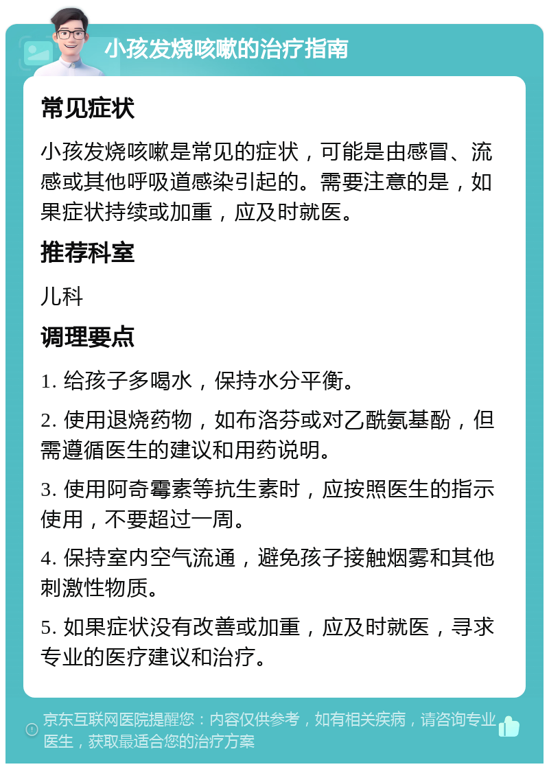 小孩发烧咳嗽的治疗指南 常见症状 小孩发烧咳嗽是常见的症状，可能是由感冒、流感或其他呼吸道感染引起的。需要注意的是，如果症状持续或加重，应及时就医。 推荐科室 儿科 调理要点 1. 给孩子多喝水，保持水分平衡。 2. 使用退烧药物，如布洛芬或对乙酰氨基酚，但需遵循医生的建议和用药说明。 3. 使用阿奇霉素等抗生素时，应按照医生的指示使用，不要超过一周。 4. 保持室内空气流通，避免孩子接触烟雾和其他刺激性物质。 5. 如果症状没有改善或加重，应及时就医，寻求专业的医疗建议和治疗。