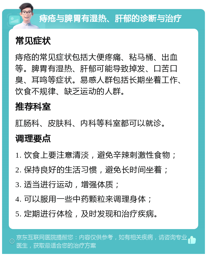 痔疮与脾胃有湿热、肝郁的诊断与治疗 常见症状 痔疮的常见症状包括大便疼痛、粘马桶、出血等。脾胃有湿热、肝郁可能导致掉发、口苦口臭、耳鸣等症状。易感人群包括长期坐着工作、饮食不规律、缺乏运动的人群。 推荐科室 肛肠科、皮肤科、内科等科室都可以就诊。 调理要点 1. 饮食上要注意清淡，避免辛辣刺激性食物； 2. 保持良好的生活习惯，避免长时间坐着； 3. 适当进行运动，增强体质； 4. 可以服用一些中药颗粒来调理身体； 5. 定期进行体检，及时发现和治疗疾病。