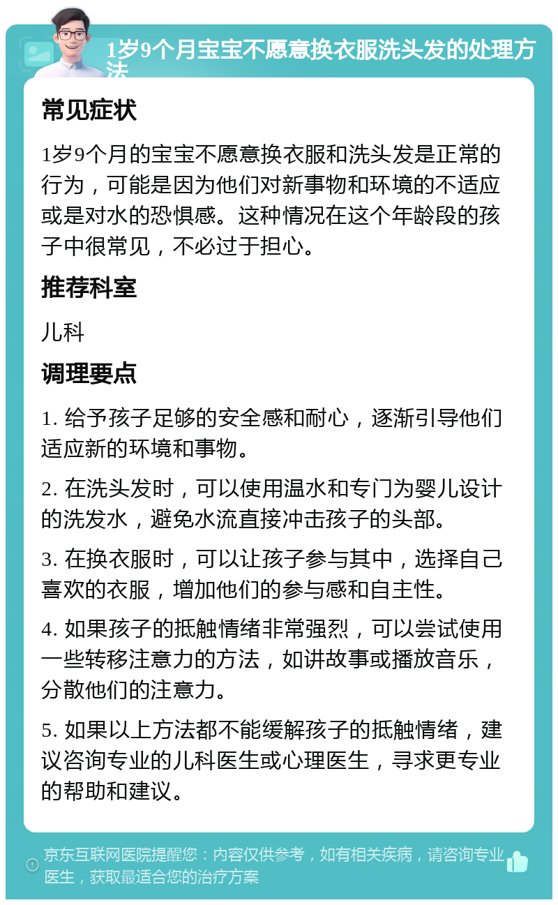 1岁9个月宝宝不愿意换衣服洗头发的处理方法 常见症状 1岁9个月的宝宝不愿意换衣服和洗头发是正常的行为，可能是因为他们对新事物和环境的不适应或是对水的恐惧感。这种情况在这个年龄段的孩子中很常见，不必过于担心。 推荐科室 儿科 调理要点 1. 给予孩子足够的安全感和耐心，逐渐引导他们适应新的环境和事物。 2. 在洗头发时，可以使用温水和专门为婴儿设计的洗发水，避免水流直接冲击孩子的头部。 3. 在换衣服时，可以让孩子参与其中，选择自己喜欢的衣服，增加他们的参与感和自主性。 4. 如果孩子的抵触情绪非常强烈，可以尝试使用一些转移注意力的方法，如讲故事或播放音乐，分散他们的注意力。 5. 如果以上方法都不能缓解孩子的抵触情绪，建议咨询专业的儿科医生或心理医生，寻求更专业的帮助和建议。