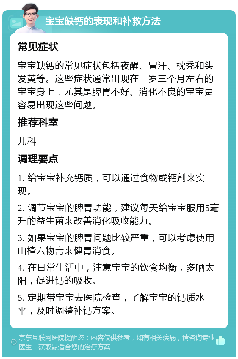 宝宝缺钙的表现和补救方法 常见症状 宝宝缺钙的常见症状包括夜醒、冒汗、枕秃和头发黄等。这些症状通常出现在一岁三个月左右的宝宝身上，尤其是脾胃不好、消化不良的宝宝更容易出现这些问题。 推荐科室 儿科 调理要点 1. 给宝宝补充钙质，可以通过食物或钙剂来实现。 2. 调节宝宝的脾胃功能，建议每天给宝宝服用5毫升的益生菌来改善消化吸收能力。 3. 如果宝宝的脾胃问题比较严重，可以考虑使用山楂六物膏来健胃消食。 4. 在日常生活中，注意宝宝的饮食均衡，多晒太阳，促进钙的吸收。 5. 定期带宝宝去医院检查，了解宝宝的钙质水平，及时调整补钙方案。