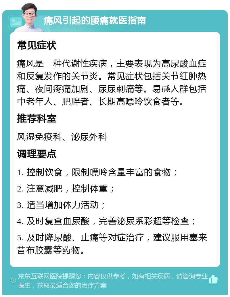 痛风引起的腰痛就医指南 常见症状 痛风是一种代谢性疾病，主要表现为高尿酸血症和反复发作的关节炎。常见症状包括关节红肿热痛、夜间疼痛加剧、尿尿刺痛等。易感人群包括中老年人、肥胖者、长期高嘌呤饮食者等。 推荐科室 风湿免疫科、泌尿外科 调理要点 1. 控制饮食，限制嘌呤含量丰富的食物； 2. 注意减肥，控制体重； 3. 适当增加体力活动； 4. 及时复查血尿酸，完善泌尿系彩超等检查； 5. 及时降尿酸、止痛等对症治疗，建议服用塞来昔布胶囊等药物。