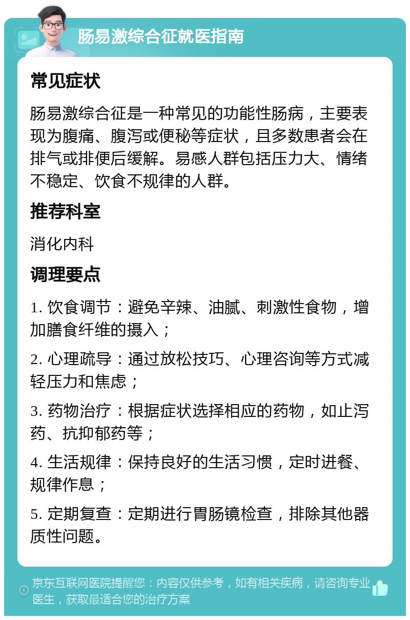 肠易激综合征就医指南 常见症状 肠易激综合征是一种常见的功能性肠病，主要表现为腹痛、腹泻或便秘等症状，且多数患者会在排气或排便后缓解。易感人群包括压力大、情绪不稳定、饮食不规律的人群。 推荐科室 消化内科 调理要点 1. 饮食调节：避免辛辣、油腻、刺激性食物，增加膳食纤维的摄入； 2. 心理疏导：通过放松技巧、心理咨询等方式减轻压力和焦虑； 3. 药物治疗：根据症状选择相应的药物，如止泻药、抗抑郁药等； 4. 生活规律：保持良好的生活习惯，定时进餐、规律作息； 5. 定期复查：定期进行胃肠镜检查，排除其他器质性问题。