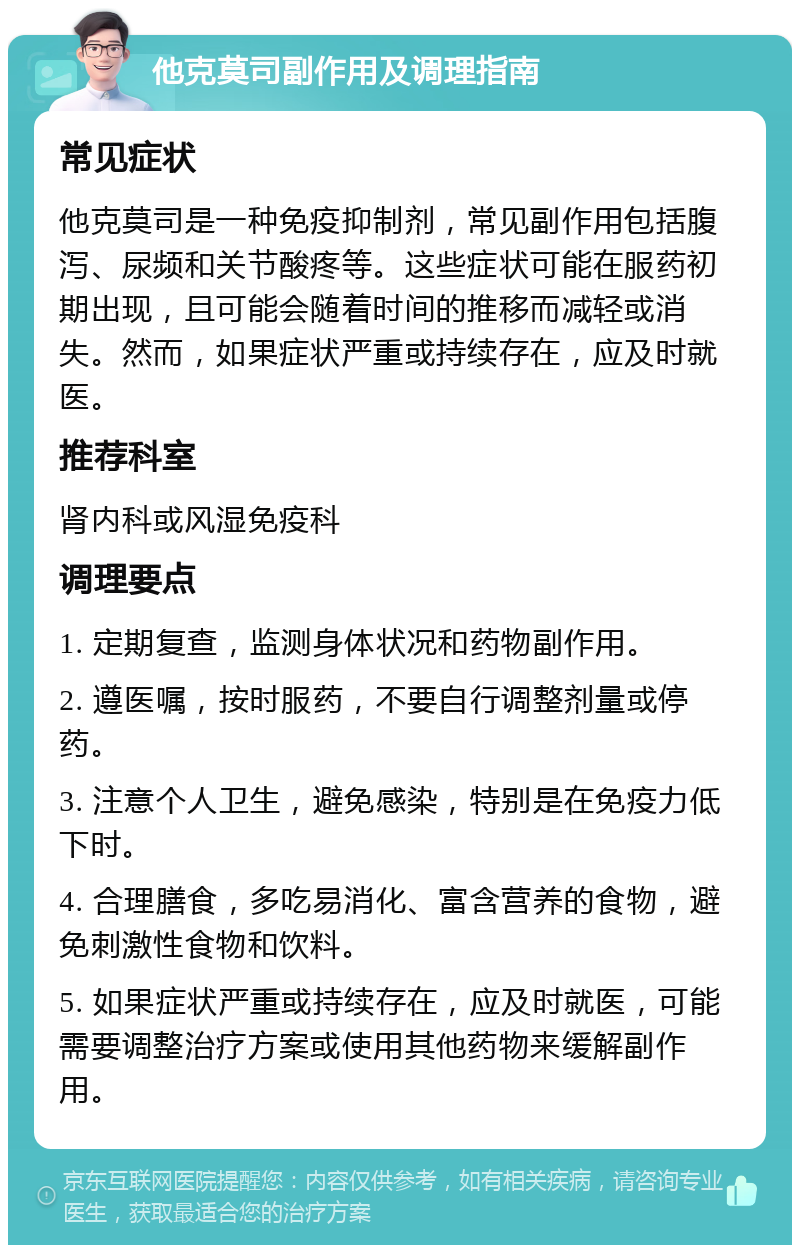 他克莫司副作用及调理指南 常见症状 他克莫司是一种免疫抑制剂，常见副作用包括腹泻、尿频和关节酸疼等。这些症状可能在服药初期出现，且可能会随着时间的推移而减轻或消失。然而，如果症状严重或持续存在，应及时就医。 推荐科室 肾内科或风湿免疫科 调理要点 1. 定期复查，监测身体状况和药物副作用。 2. 遵医嘱，按时服药，不要自行调整剂量或停药。 3. 注意个人卫生，避免感染，特别是在免疫力低下时。 4. 合理膳食，多吃易消化、富含营养的食物，避免刺激性食物和饮料。 5. 如果症状严重或持续存在，应及时就医，可能需要调整治疗方案或使用其他药物来缓解副作用。