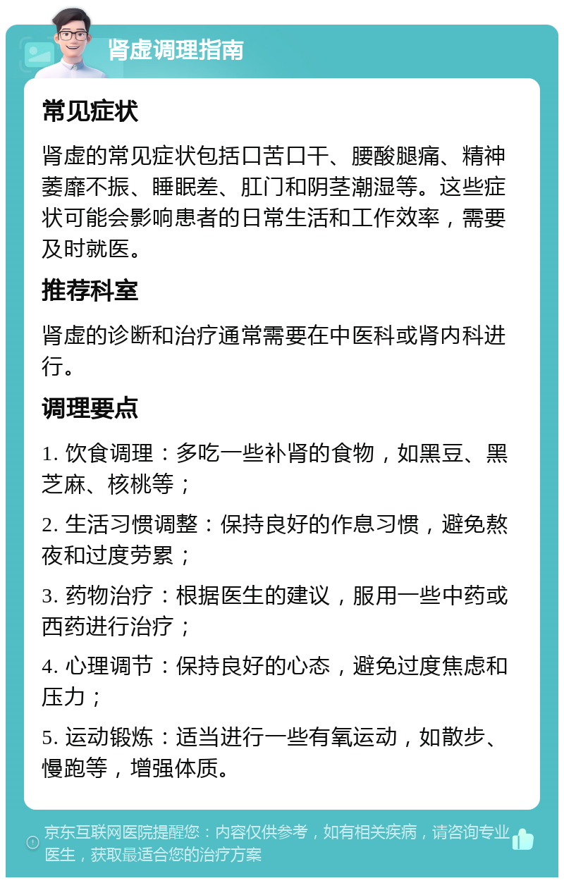 肾虚调理指南 常见症状 肾虚的常见症状包括口苦口干、腰酸腿痛、精神萎靡不振、睡眠差、肛门和阴茎潮湿等。这些症状可能会影响患者的日常生活和工作效率，需要及时就医。 推荐科室 肾虚的诊断和治疗通常需要在中医科或肾内科进行。 调理要点 1. 饮食调理：多吃一些补肾的食物，如黑豆、黑芝麻、核桃等； 2. 生活习惯调整：保持良好的作息习惯，避免熬夜和过度劳累； 3. 药物治疗：根据医生的建议，服用一些中药或西药进行治疗； 4. 心理调节：保持良好的心态，避免过度焦虑和压力； 5. 运动锻炼：适当进行一些有氧运动，如散步、慢跑等，增强体质。