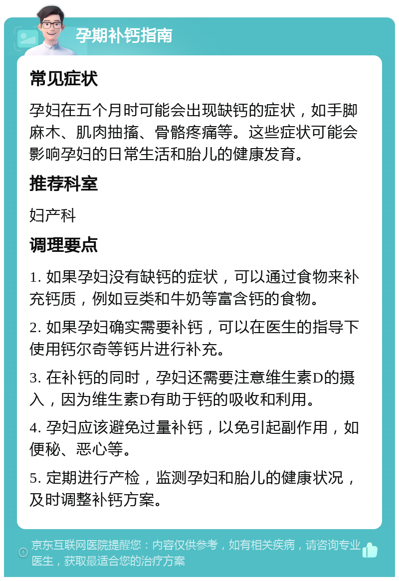 孕期补钙指南 常见症状 孕妇在五个月时可能会出现缺钙的症状，如手脚麻木、肌肉抽搐、骨骼疼痛等。这些症状可能会影响孕妇的日常生活和胎儿的健康发育。 推荐科室 妇产科 调理要点 1. 如果孕妇没有缺钙的症状，可以通过食物来补充钙质，例如豆类和牛奶等富含钙的食物。 2. 如果孕妇确实需要补钙，可以在医生的指导下使用钙尔奇等钙片进行补充。 3. 在补钙的同时，孕妇还需要注意维生素D的摄入，因为维生素D有助于钙的吸收和利用。 4. 孕妇应该避免过量补钙，以免引起副作用，如便秘、恶心等。 5. 定期进行产检，监测孕妇和胎儿的健康状况，及时调整补钙方案。