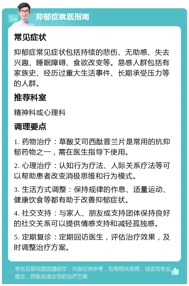 抑郁症就医指南 常见症状 抑郁症常见症状包括持续的悲伤、无助感、失去兴趣、睡眠障碍、食欲改变等。易感人群包括有家族史、经历过重大生活事件、长期承受压力等的人群。 推荐科室 精神科或心理科 调理要点 1. 药物治疗：草酸艾司西酞普兰片是常用的抗抑郁药物之一，需在医生指导下使用。 2. 心理治疗：认知行为疗法、人际关系疗法等可以帮助患者改变消极思维和行为模式。 3. 生活方式调整：保持规律的作息、适量运动、健康饮食等都有助于改善抑郁症状。 4. 社交支持：与家人、朋友或支持团体保持良好的社交关系可以提供情感支持和减轻孤独感。 5. 定期复诊：定期回访医生，评估治疗效果，及时调整治疗方案。