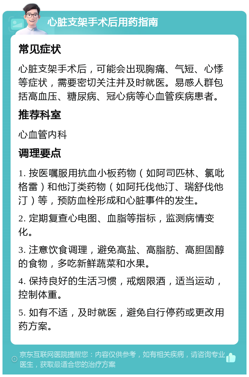 心脏支架手术后用药指南 常见症状 心脏支架手术后，可能会出现胸痛、气短、心悸等症状，需要密切关注并及时就医。易感人群包括高血压、糖尿病、冠心病等心血管疾病患者。 推荐科室 心血管内科 调理要点 1. 按医嘱服用抗血小板药物（如阿司匹林、氯吡格雷）和他汀类药物（如阿托伐他汀、瑞舒伐他汀）等，预防血栓形成和心脏事件的发生。 2. 定期复查心电图、血脂等指标，监测病情变化。 3. 注意饮食调理，避免高盐、高脂肪、高胆固醇的食物，多吃新鲜蔬菜和水果。 4. 保持良好的生活习惯，戒烟限酒，适当运动，控制体重。 5. 如有不适，及时就医，避免自行停药或更改用药方案。