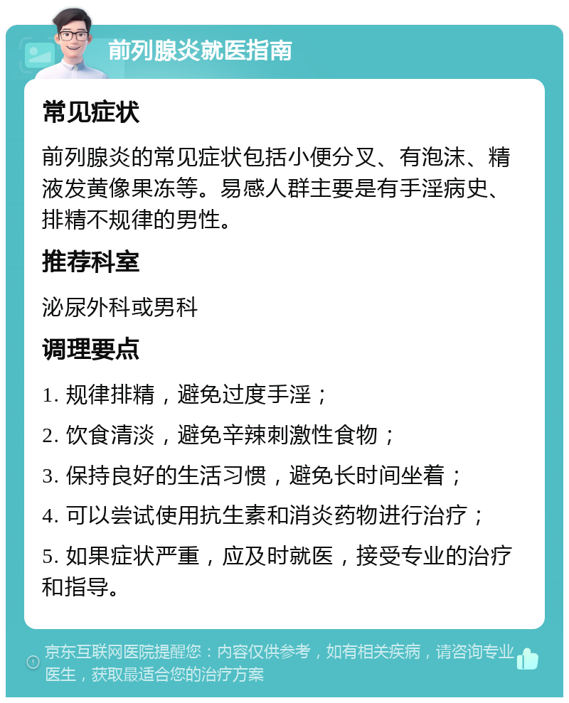 前列腺炎就医指南 常见症状 前列腺炎的常见症状包括小便分叉、有泡沫、精液发黄像果冻等。易感人群主要是有手淫病史、排精不规律的男性。 推荐科室 泌尿外科或男科 调理要点 1. 规律排精，避免过度手淫； 2. 饮食清淡，避免辛辣刺激性食物； 3. 保持良好的生活习惯，避免长时间坐着； 4. 可以尝试使用抗生素和消炎药物进行治疗； 5. 如果症状严重，应及时就医，接受专业的治疗和指导。