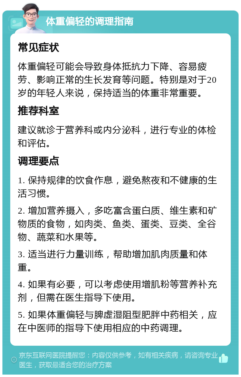 体重偏轻的调理指南 常见症状 体重偏轻可能会导致身体抵抗力下降、容易疲劳、影响正常的生长发育等问题。特别是对于20岁的年轻人来说，保持适当的体重非常重要。 推荐科室 建议就诊于营养科或内分泌科，进行专业的体检和评估。 调理要点 1. 保持规律的饮食作息，避免熬夜和不健康的生活习惯。 2. 增加营养摄入，多吃富含蛋白质、维生素和矿物质的食物，如肉类、鱼类、蛋类、豆类、全谷物、蔬菜和水果等。 3. 适当进行力量训练，帮助增加肌肉质量和体重。 4. 如果有必要，可以考虑使用增肌粉等营养补充剂，但需在医生指导下使用。 5. 如果体重偏轻与脾虚湿阻型肥胖中药相关，应在中医师的指导下使用相应的中药调理。