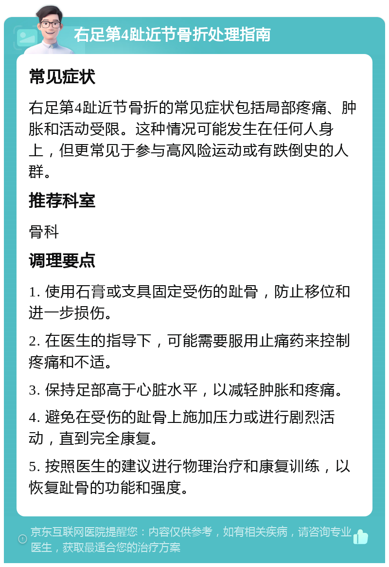 右足第4趾近节骨折处理指南 常见症状 右足第4趾近节骨折的常见症状包括局部疼痛、肿胀和活动受限。这种情况可能发生在任何人身上，但更常见于参与高风险运动或有跌倒史的人群。 推荐科室 骨科 调理要点 1. 使用石膏或支具固定受伤的趾骨，防止移位和进一步损伤。 2. 在医生的指导下，可能需要服用止痛药来控制疼痛和不适。 3. 保持足部高于心脏水平，以减轻肿胀和疼痛。 4. 避免在受伤的趾骨上施加压力或进行剧烈活动，直到完全康复。 5. 按照医生的建议进行物理治疗和康复训练，以恢复趾骨的功能和强度。