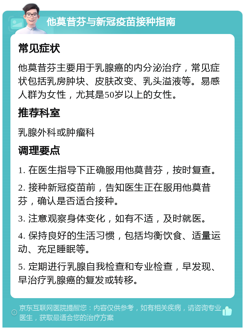 他莫昔芬与新冠疫苗接种指南 常见症状 他莫昔芬主要用于乳腺癌的内分泌治疗，常见症状包括乳房肿块、皮肤改变、乳头溢液等。易感人群为女性，尤其是50岁以上的女性。 推荐科室 乳腺外科或肿瘤科 调理要点 1. 在医生指导下正确服用他莫昔芬，按时复查。 2. 接种新冠疫苗前，告知医生正在服用他莫昔芬，确认是否适合接种。 3. 注意观察身体变化，如有不适，及时就医。 4. 保持良好的生活习惯，包括均衡饮食、适量运动、充足睡眠等。 5. 定期进行乳腺自我检查和专业检查，早发现、早治疗乳腺癌的复发或转移。