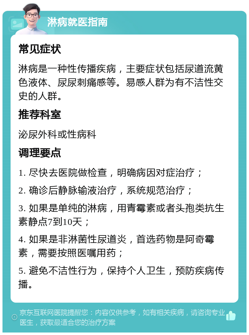 淋病就医指南 常见症状 淋病是一种性传播疾病，主要症状包括尿道流黄色液体、尿尿刺痛感等。易感人群为有不洁性交史的人群。 推荐科室 泌尿外科或性病科 调理要点 1. 尽快去医院做检查，明确病因对症治疗； 2. 确诊后静脉输液治疗，系统规范治疗； 3. 如果是单纯的淋病，用青霉素或者头孢类抗生素静点7到10天； 4. 如果是非淋菌性尿道炎，首选药物是阿奇霉素，需要按照医嘱用药； 5. 避免不洁性行为，保持个人卫生，预防疾病传播。