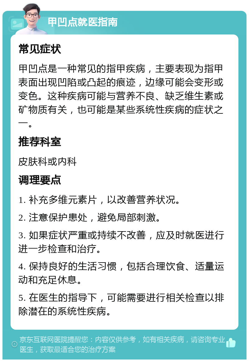 甲凹点就医指南 常见症状 甲凹点是一种常见的指甲疾病，主要表现为指甲表面出现凹陷或凸起的痕迹，边缘可能会变形或变色。这种疾病可能与营养不良、缺乏维生素或矿物质有关，也可能是某些系统性疾病的症状之一。 推荐科室 皮肤科或内科 调理要点 1. 补充多维元素片，以改善营养状况。 2. 注意保护患处，避免局部刺激。 3. 如果症状严重或持续不改善，应及时就医进行进一步检查和治疗。 4. 保持良好的生活习惯，包括合理饮食、适量运动和充足休息。 5. 在医生的指导下，可能需要进行相关检查以排除潜在的系统性疾病。