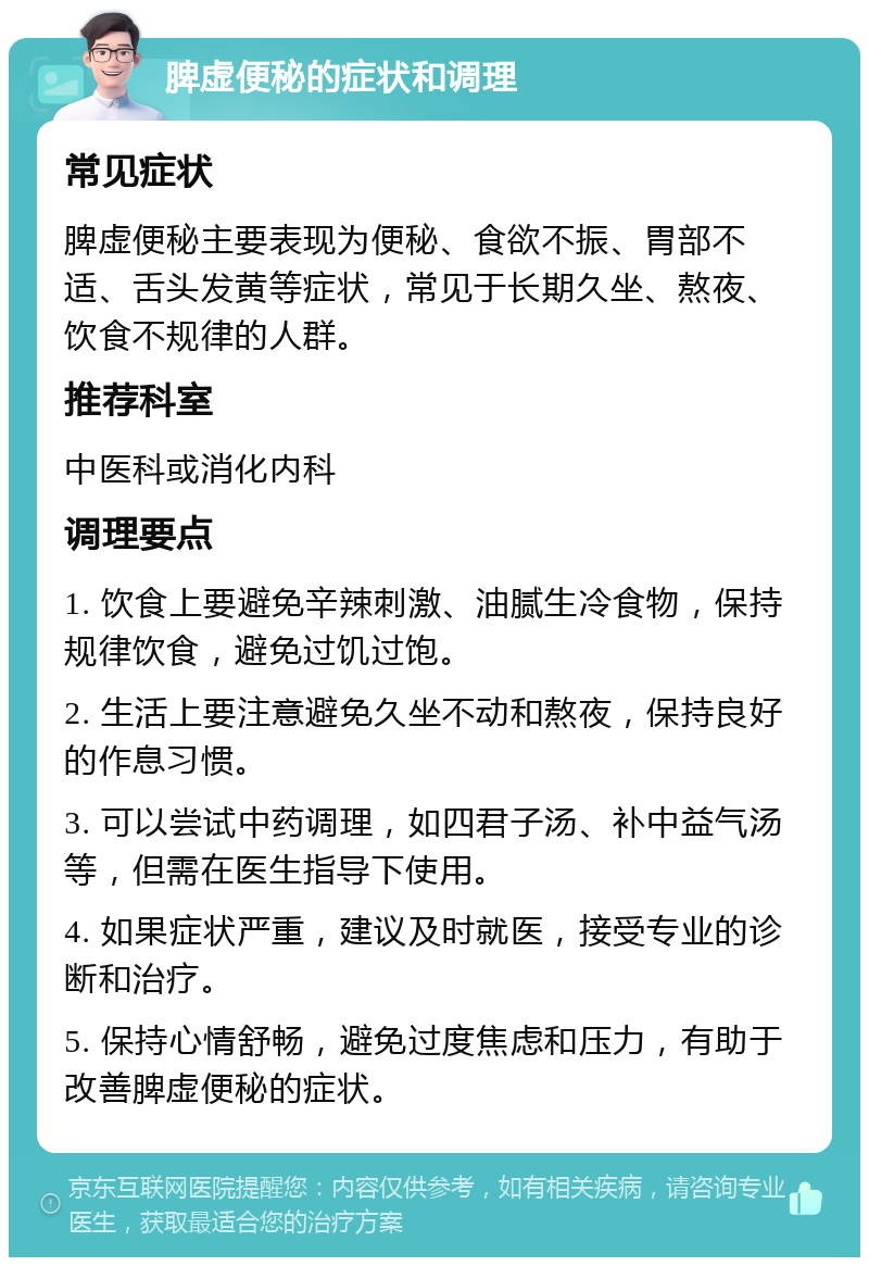 脾虚便秘的症状和调理 常见症状 脾虚便秘主要表现为便秘、食欲不振、胃部不适、舌头发黄等症状，常见于长期久坐、熬夜、饮食不规律的人群。 推荐科室 中医科或消化内科 调理要点 1. 饮食上要避免辛辣刺激、油腻生冷食物，保持规律饮食，避免过饥过饱。 2. 生活上要注意避免久坐不动和熬夜，保持良好的作息习惯。 3. 可以尝试中药调理，如四君子汤、补中益气汤等，但需在医生指导下使用。 4. 如果症状严重，建议及时就医，接受专业的诊断和治疗。 5. 保持心情舒畅，避免过度焦虑和压力，有助于改善脾虚便秘的症状。