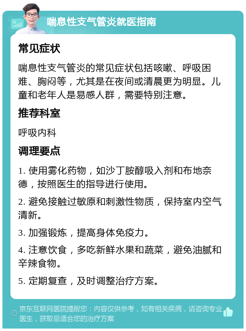 喘息性支气管炎就医指南 常见症状 喘息性支气管炎的常见症状包括咳嗽、呼吸困难、胸闷等，尤其是在夜间或清晨更为明显。儿童和老年人是易感人群，需要特别注意。 推荐科室 呼吸内科 调理要点 1. 使用雾化药物，如沙丁胺醇吸入剂和布地奈德，按照医生的指导进行使用。 2. 避免接触过敏原和刺激性物质，保持室内空气清新。 3. 加强锻炼，提高身体免疫力。 4. 注意饮食，多吃新鲜水果和蔬菜，避免油腻和辛辣食物。 5. 定期复查，及时调整治疗方案。