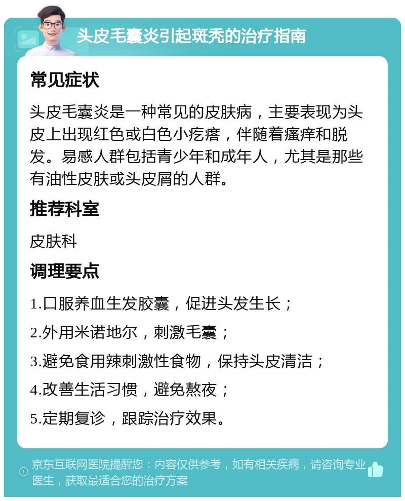 头皮毛囊炎引起斑秃的治疗指南 常见症状 头皮毛囊炎是一种常见的皮肤病，主要表现为头皮上出现红色或白色小疙瘩，伴随着瘙痒和脱发。易感人群包括青少年和成年人，尤其是那些有油性皮肤或头皮屑的人群。 推荐科室 皮肤科 调理要点 1.口服养血生发胶囊，促进头发生长； 2.外用米诺地尔，刺激毛囊； 3.避免食用辣刺激性食物，保持头皮清洁； 4.改善生活习惯，避免熬夜； 5.定期复诊，跟踪治疗效果。