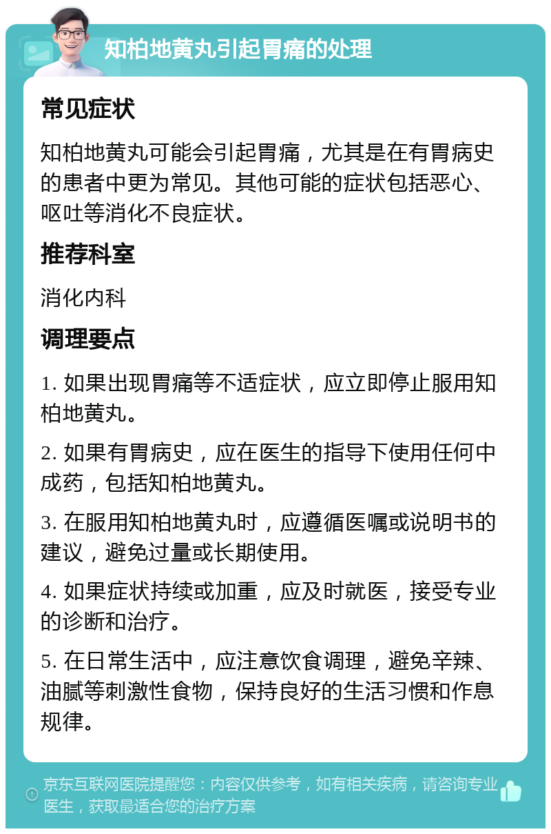 知柏地黄丸引起胃痛的处理 常见症状 知柏地黄丸可能会引起胃痛，尤其是在有胃病史的患者中更为常见。其他可能的症状包括恶心、呕吐等消化不良症状。 推荐科室 消化内科 调理要点 1. 如果出现胃痛等不适症状，应立即停止服用知柏地黄丸。 2. 如果有胃病史，应在医生的指导下使用任何中成药，包括知柏地黄丸。 3. 在服用知柏地黄丸时，应遵循医嘱或说明书的建议，避免过量或长期使用。 4. 如果症状持续或加重，应及时就医，接受专业的诊断和治疗。 5. 在日常生活中，应注意饮食调理，避免辛辣、油腻等刺激性食物，保持良好的生活习惯和作息规律。