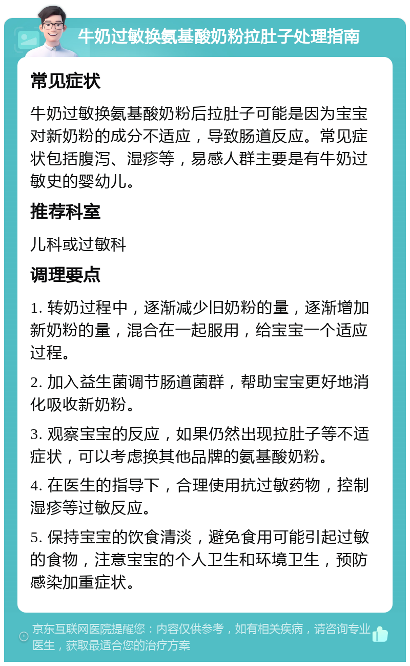 牛奶过敏换氨基酸奶粉拉肚子处理指南 常见症状 牛奶过敏换氨基酸奶粉后拉肚子可能是因为宝宝对新奶粉的成分不适应，导致肠道反应。常见症状包括腹泻、湿疹等，易感人群主要是有牛奶过敏史的婴幼儿。 推荐科室 儿科或过敏科 调理要点 1. 转奶过程中，逐渐减少旧奶粉的量，逐渐增加新奶粉的量，混合在一起服用，给宝宝一个适应过程。 2. 加入益生菌调节肠道菌群，帮助宝宝更好地消化吸收新奶粉。 3. 观察宝宝的反应，如果仍然出现拉肚子等不适症状，可以考虑换其他品牌的氨基酸奶粉。 4. 在医生的指导下，合理使用抗过敏药物，控制湿疹等过敏反应。 5. 保持宝宝的饮食清淡，避免食用可能引起过敏的食物，注意宝宝的个人卫生和环境卫生，预防感染加重症状。