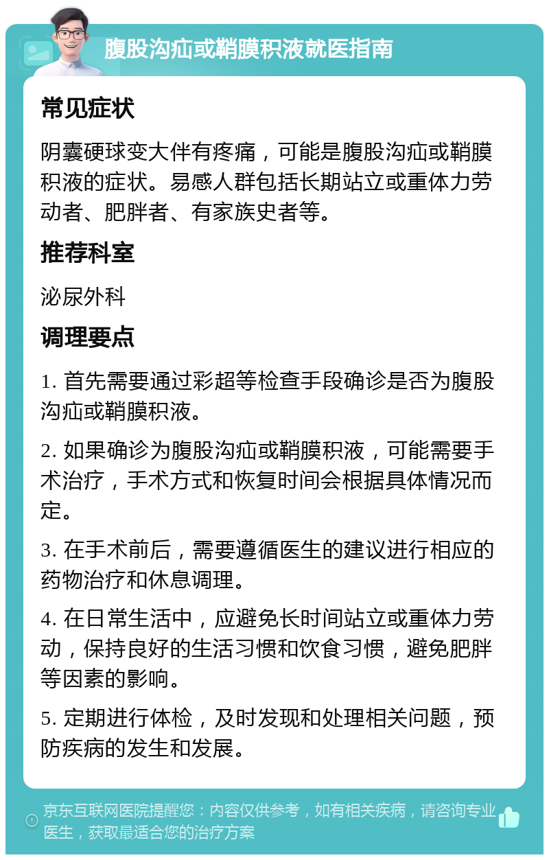 腹股沟疝或鞘膜积液就医指南 常见症状 阴囊硬球变大伴有疼痛，可能是腹股沟疝或鞘膜积液的症状。易感人群包括长期站立或重体力劳动者、肥胖者、有家族史者等。 推荐科室 泌尿外科 调理要点 1. 首先需要通过彩超等检查手段确诊是否为腹股沟疝或鞘膜积液。 2. 如果确诊为腹股沟疝或鞘膜积液，可能需要手术治疗，手术方式和恢复时间会根据具体情况而定。 3. 在手术前后，需要遵循医生的建议进行相应的药物治疗和休息调理。 4. 在日常生活中，应避免长时间站立或重体力劳动，保持良好的生活习惯和饮食习惯，避免肥胖等因素的影响。 5. 定期进行体检，及时发现和处理相关问题，预防疾病的发生和发展。