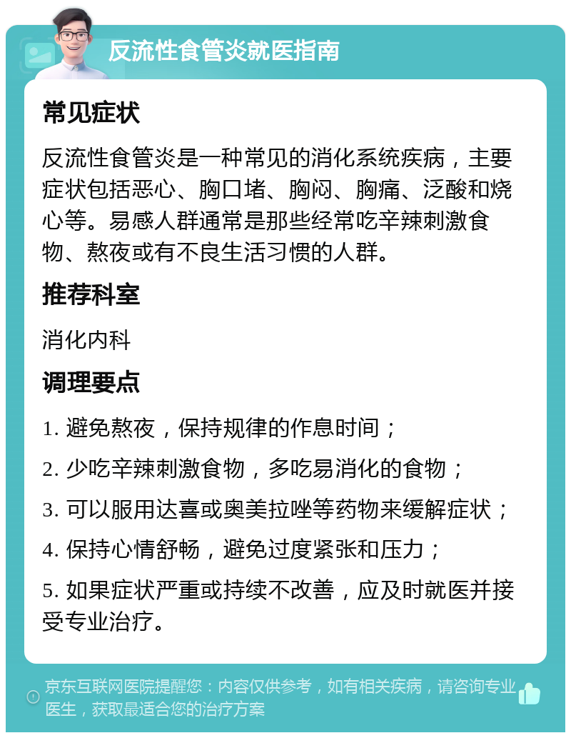 反流性食管炎就医指南 常见症状 反流性食管炎是一种常见的消化系统疾病，主要症状包括恶心、胸口堵、胸闷、胸痛、泛酸和烧心等。易感人群通常是那些经常吃辛辣刺激食物、熬夜或有不良生活习惯的人群。 推荐科室 消化内科 调理要点 1. 避免熬夜，保持规律的作息时间； 2. 少吃辛辣刺激食物，多吃易消化的食物； 3. 可以服用达喜或奥美拉唑等药物来缓解症状； 4. 保持心情舒畅，避免过度紧张和压力； 5. 如果症状严重或持续不改善，应及时就医并接受专业治疗。