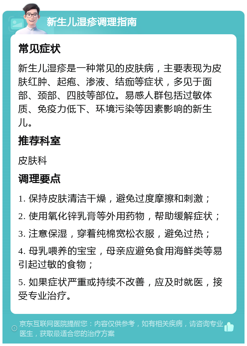 新生儿湿疹调理指南 常见症状 新生儿湿疹是一种常见的皮肤病，主要表现为皮肤红肿、起疱、渗液、结痂等症状，多见于面部、颈部、四肢等部位。易感人群包括过敏体质、免疫力低下、环境污染等因素影响的新生儿。 推荐科室 皮肤科 调理要点 1. 保持皮肤清洁干燥，避免过度摩擦和刺激； 2. 使用氧化锌乳膏等外用药物，帮助缓解症状； 3. 注意保湿，穿着纯棉宽松衣服，避免过热； 4. 母乳喂养的宝宝，母亲应避免食用海鲜类等易引起过敏的食物； 5. 如果症状严重或持续不改善，应及时就医，接受专业治疗。