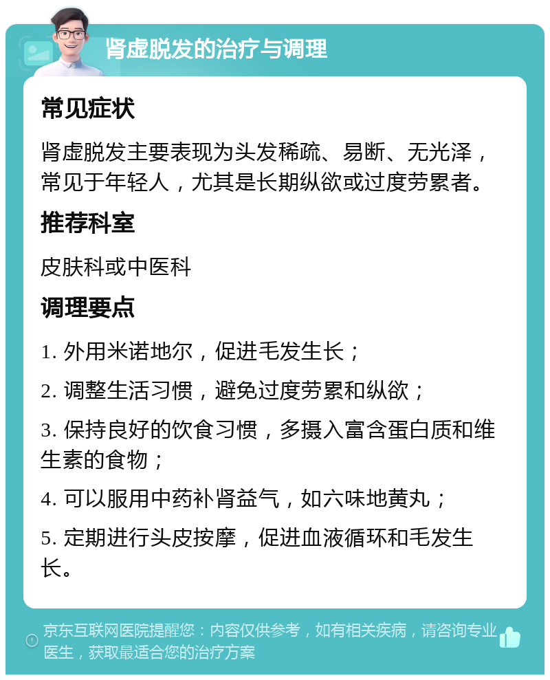 肾虚脱发的治疗与调理 常见症状 肾虚脱发主要表现为头发稀疏、易断、无光泽，常见于年轻人，尤其是长期纵欲或过度劳累者。 推荐科室 皮肤科或中医科 调理要点 1. 外用米诺地尔，促进毛发生长； 2. 调整生活习惯，避免过度劳累和纵欲； 3. 保持良好的饮食习惯，多摄入富含蛋白质和维生素的食物； 4. 可以服用中药补肾益气，如六味地黄丸； 5. 定期进行头皮按摩，促进血液循环和毛发生长。