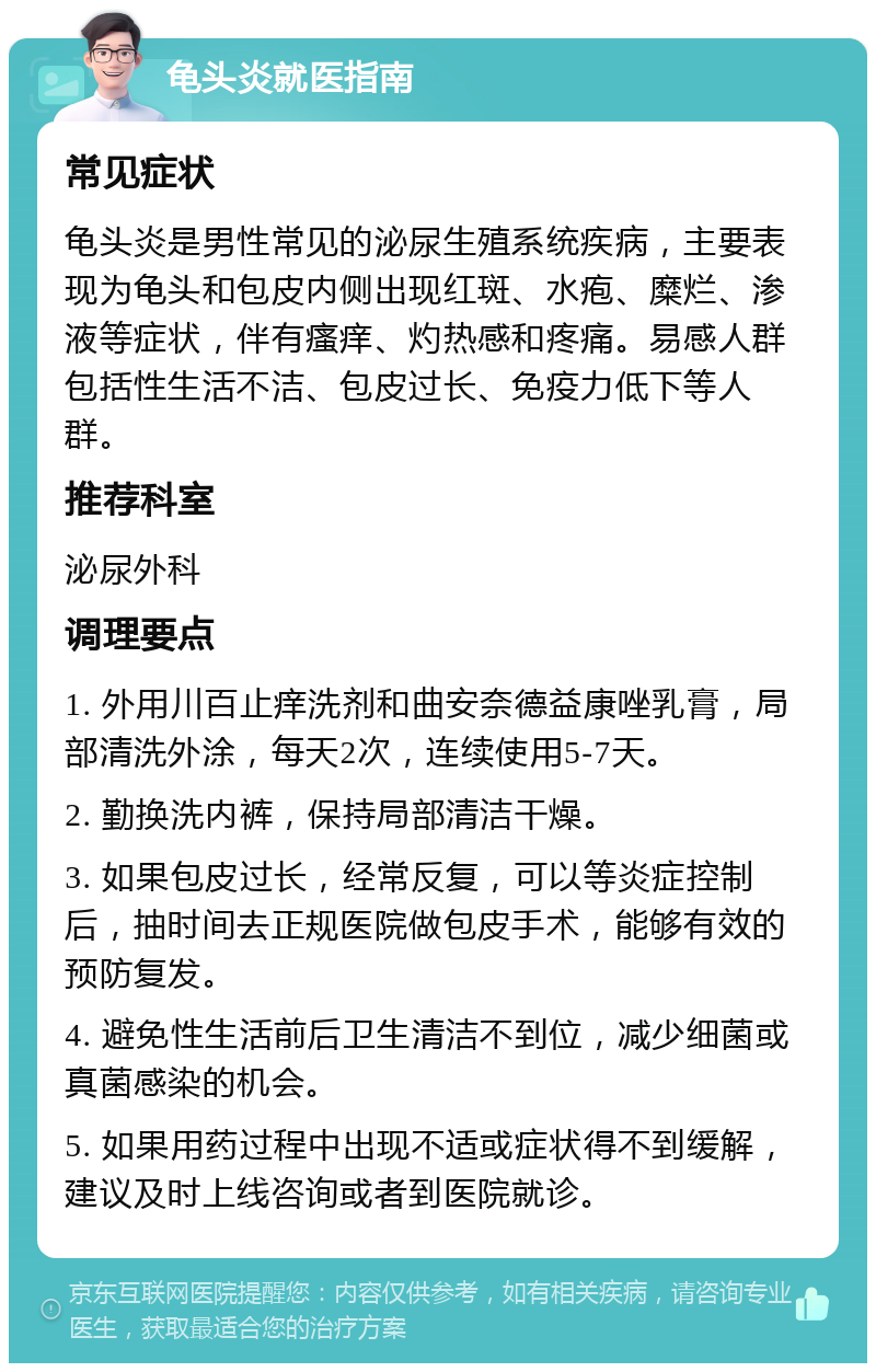 龟头炎就医指南 常见症状 龟头炎是男性常见的泌尿生殖系统疾病，主要表现为龟头和包皮内侧出现红斑、水疱、糜烂、渗液等症状，伴有瘙痒、灼热感和疼痛。易感人群包括性生活不洁、包皮过长、免疫力低下等人群。 推荐科室 泌尿外科 调理要点 1. 外用川百止痒洗剂和曲安奈德益康唑乳膏，局部清洗外涂，每天2次，连续使用5-7天。 2. 勤换洗内裤，保持局部清洁干燥。 3. 如果包皮过长，经常反复，可以等炎症控制后，抽时间去正规医院做包皮手术，能够有效的预防复发。 4. 避免性生活前后卫生清洁不到位，减少细菌或真菌感染的机会。 5. 如果用药过程中出现不适或症状得不到缓解，建议及时上线咨询或者到医院就诊。