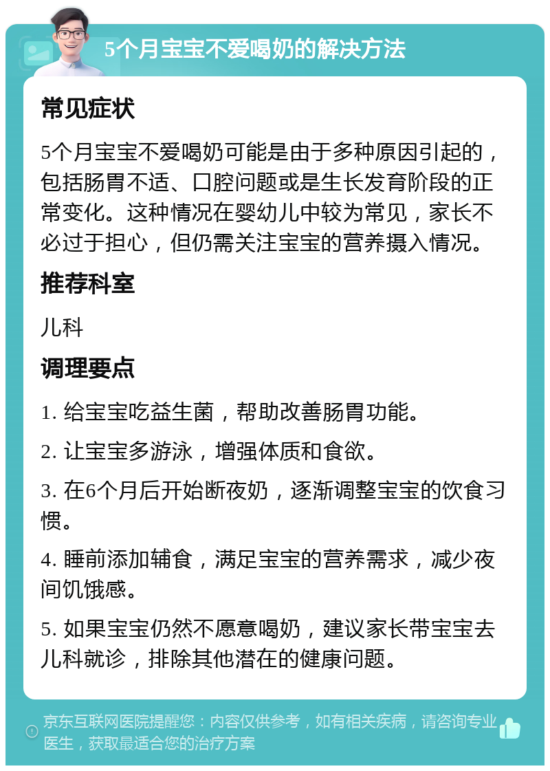 5个月宝宝不爱喝奶的解决方法 常见症状 5个月宝宝不爱喝奶可能是由于多种原因引起的，包括肠胃不适、口腔问题或是生长发育阶段的正常变化。这种情况在婴幼儿中较为常见，家长不必过于担心，但仍需关注宝宝的营养摄入情况。 推荐科室 儿科 调理要点 1. 给宝宝吃益生菌，帮助改善肠胃功能。 2. 让宝宝多游泳，增强体质和食欲。 3. 在6个月后开始断夜奶，逐渐调整宝宝的饮食习惯。 4. 睡前添加辅食，满足宝宝的营养需求，减少夜间饥饿感。 5. 如果宝宝仍然不愿意喝奶，建议家长带宝宝去儿科就诊，排除其他潜在的健康问题。