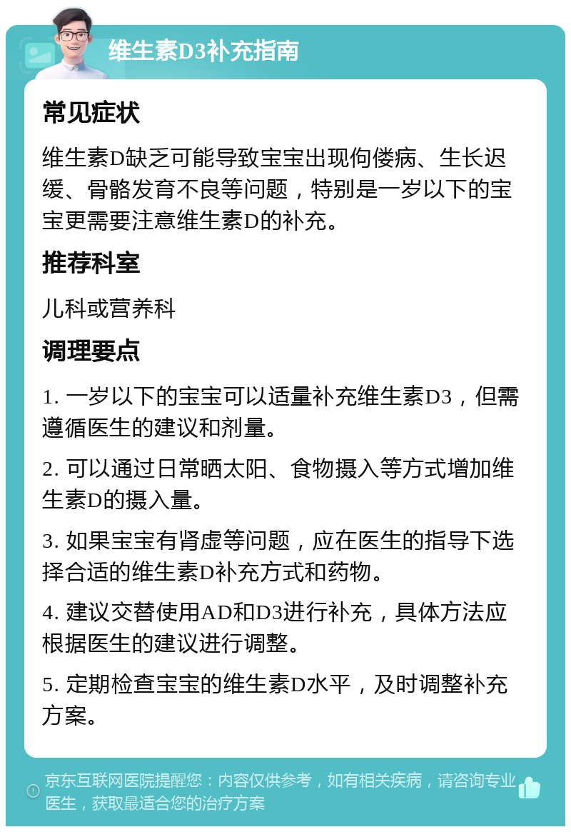 维生素D3补充指南 常见症状 维生素D缺乏可能导致宝宝出现佝偻病、生长迟缓、骨骼发育不良等问题，特别是一岁以下的宝宝更需要注意维生素D的补充。 推荐科室 儿科或营养科 调理要点 1. 一岁以下的宝宝可以适量补充维生素D3，但需遵循医生的建议和剂量。 2. 可以通过日常晒太阳、食物摄入等方式增加维生素D的摄入量。 3. 如果宝宝有肾虚等问题，应在医生的指导下选择合适的维生素D补充方式和药物。 4. 建议交替使用AD和D3进行补充，具体方法应根据医生的建议进行调整。 5. 定期检查宝宝的维生素D水平，及时调整补充方案。