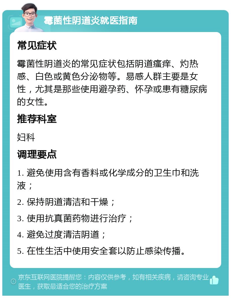 霉菌性阴道炎就医指南 常见症状 霉菌性阴道炎的常见症状包括阴道瘙痒、灼热感、白色或黄色分泌物等。易感人群主要是女性，尤其是那些使用避孕药、怀孕或患有糖尿病的女性。 推荐科室 妇科 调理要点 1. 避免使用含有香料或化学成分的卫生巾和洗液； 2. 保持阴道清洁和干燥； 3. 使用抗真菌药物进行治疗； 4. 避免过度清洁阴道； 5. 在性生活中使用安全套以防止感染传播。