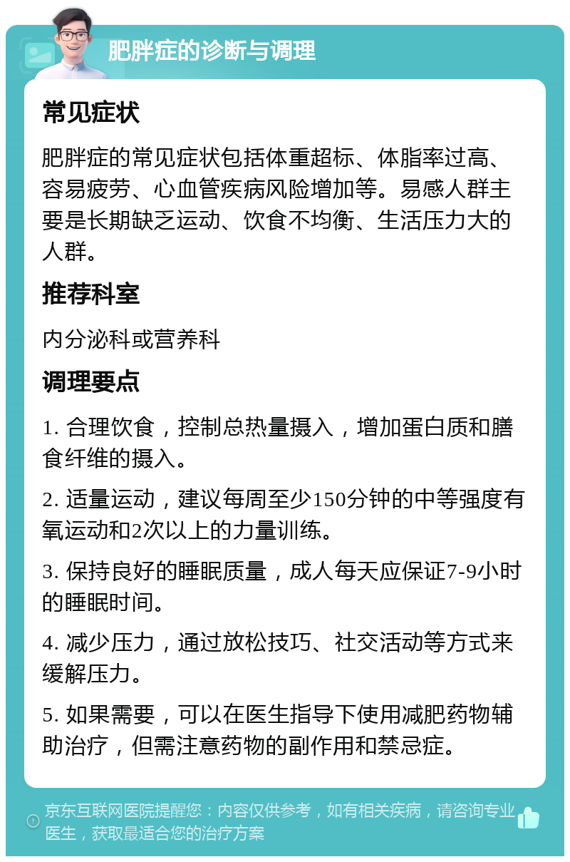 肥胖症的诊断与调理 常见症状 肥胖症的常见症状包括体重超标、体脂率过高、容易疲劳、心血管疾病风险增加等。易感人群主要是长期缺乏运动、饮食不均衡、生活压力大的人群。 推荐科室 内分泌科或营养科 调理要点 1. 合理饮食，控制总热量摄入，增加蛋白质和膳食纤维的摄入。 2. 适量运动，建议每周至少150分钟的中等强度有氧运动和2次以上的力量训练。 3. 保持良好的睡眠质量，成人每天应保证7-9小时的睡眠时间。 4. 减少压力，通过放松技巧、社交活动等方式来缓解压力。 5. 如果需要，可以在医生指导下使用减肥药物辅助治疗，但需注意药物的副作用和禁忌症。