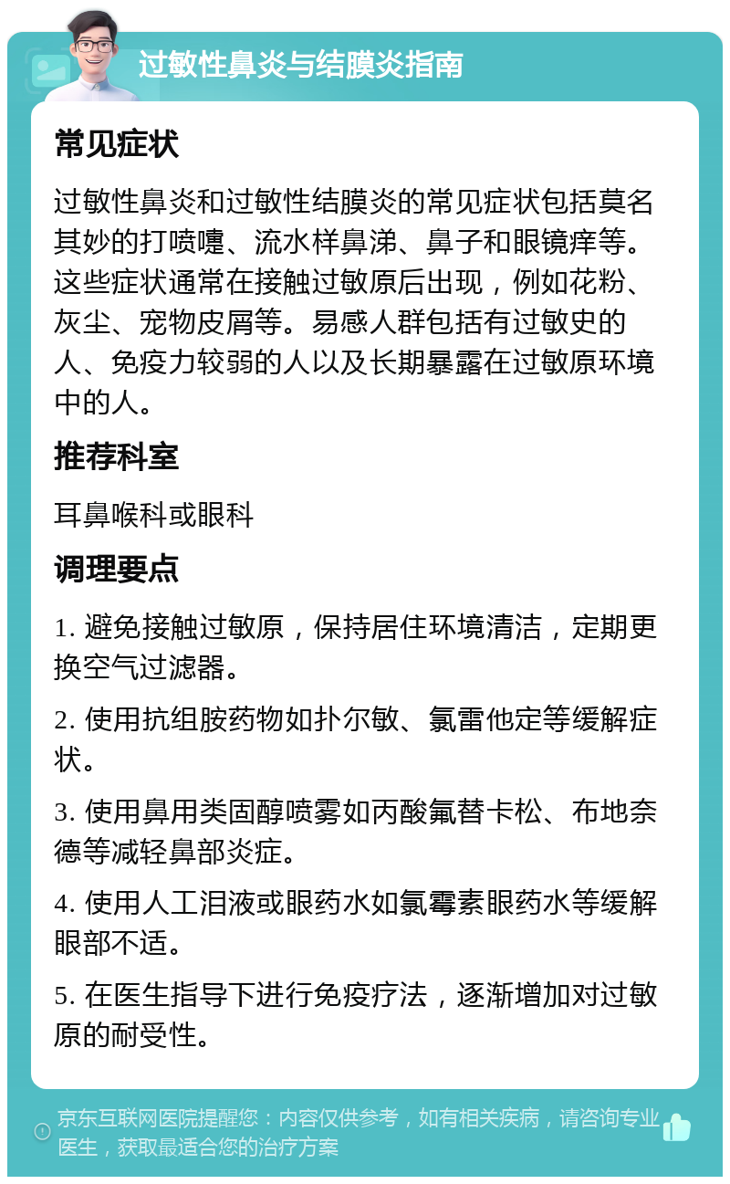 过敏性鼻炎与结膜炎指南 常见症状 过敏性鼻炎和过敏性结膜炎的常见症状包括莫名其妙的打喷嚏、流水样鼻涕、鼻子和眼镜痒等。这些症状通常在接触过敏原后出现，例如花粉、灰尘、宠物皮屑等。易感人群包括有过敏史的人、免疫力较弱的人以及长期暴露在过敏原环境中的人。 推荐科室 耳鼻喉科或眼科 调理要点 1. 避免接触过敏原，保持居住环境清洁，定期更换空气过滤器。 2. 使用抗组胺药物如扑尔敏、氯雷他定等缓解症状。 3. 使用鼻用类固醇喷雾如丙酸氟替卡松、布地奈德等减轻鼻部炎症。 4. 使用人工泪液或眼药水如氯霉素眼药水等缓解眼部不适。 5. 在医生指导下进行免疫疗法，逐渐增加对过敏原的耐受性。