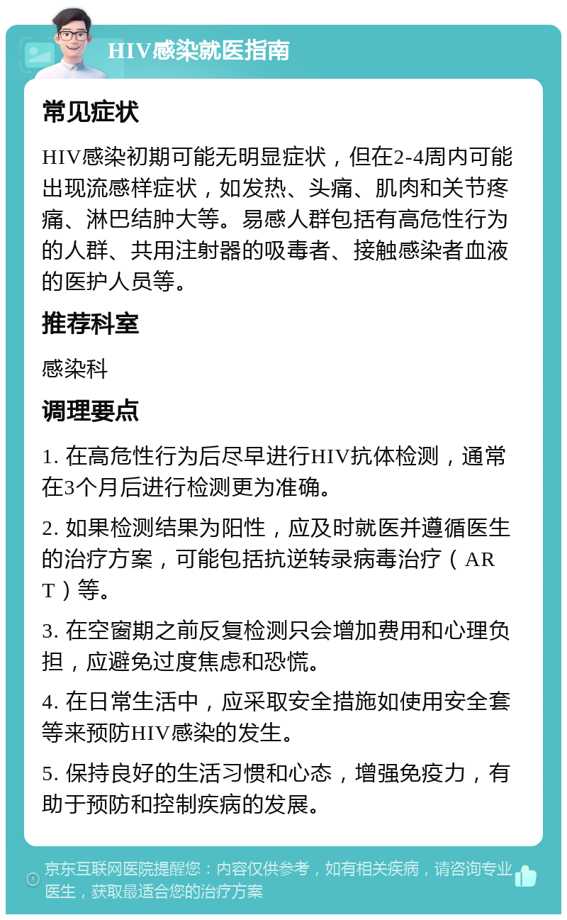 HIV感染就医指南 常见症状 HIV感染初期可能无明显症状，但在2-4周内可能出现流感样症状，如发热、头痛、肌肉和关节疼痛、淋巴结肿大等。易感人群包括有高危性行为的人群、共用注射器的吸毒者、接触感染者血液的医护人员等。 推荐科室 感染科 调理要点 1. 在高危性行为后尽早进行HIV抗体检测，通常在3个月后进行检测更为准确。 2. 如果检测结果为阳性，应及时就医并遵循医生的治疗方案，可能包括抗逆转录病毒治疗（ART）等。 3. 在空窗期之前反复检测只会增加费用和心理负担，应避免过度焦虑和恐慌。 4. 在日常生活中，应采取安全措施如使用安全套等来预防HIV感染的发生。 5. 保持良好的生活习惯和心态，增强免疫力，有助于预防和控制疾病的发展。