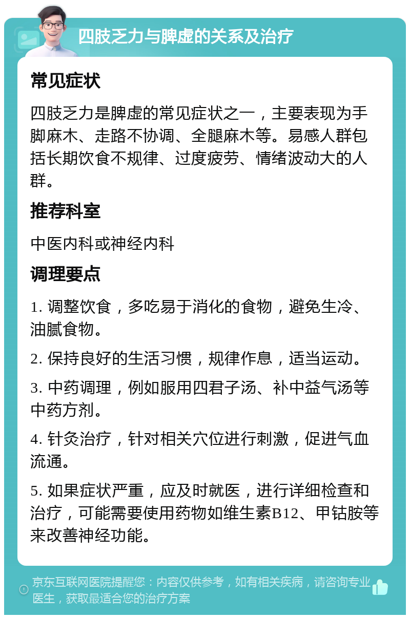 四肢乏力与脾虚的关系及治疗 常见症状 四肢乏力是脾虚的常见症状之一，主要表现为手脚麻木、走路不协调、全腿麻木等。易感人群包括长期饮食不规律、过度疲劳、情绪波动大的人群。 推荐科室 中医内科或神经内科 调理要点 1. 调整饮食，多吃易于消化的食物，避免生冷、油腻食物。 2. 保持良好的生活习惯，规律作息，适当运动。 3. 中药调理，例如服用四君子汤、补中益气汤等中药方剂。 4. 针灸治疗，针对相关穴位进行刺激，促进气血流通。 5. 如果症状严重，应及时就医，进行详细检查和治疗，可能需要使用药物如维生素B12、甲钴胺等来改善神经功能。