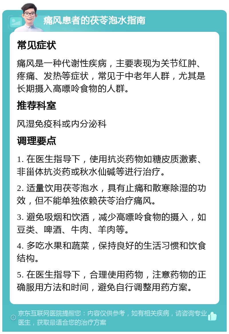 痛风患者的茯苓泡水指南 常见症状 痛风是一种代谢性疾病，主要表现为关节红肿、疼痛、发热等症状，常见于中老年人群，尤其是长期摄入高嘌呤食物的人群。 推荐科室 风湿免疫科或内分泌科 调理要点 1. 在医生指导下，使用抗炎药物如糖皮质激素、非甾体抗炎药或秋水仙碱等进行治疗。 2. 适量饮用茯苓泡水，具有止痛和散寒除湿的功效，但不能单独依赖茯苓治疗痛风。 3. 避免吸烟和饮酒，减少高嘌呤食物的摄入，如豆类、啤酒、牛肉、羊肉等。 4. 多吃水果和蔬菜，保持良好的生活习惯和饮食结构。 5. 在医生指导下，合理使用药物，注意药物的正确服用方法和时间，避免自行调整用药方案。