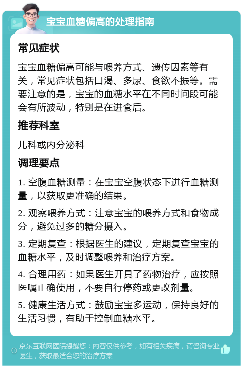 宝宝血糖偏高的处理指南 常见症状 宝宝血糖偏高可能与喂养方式、遗传因素等有关，常见症状包括口渴、多尿、食欲不振等。需要注意的是，宝宝的血糖水平在不同时间段可能会有所波动，特别是在进食后。 推荐科室 儿科或内分泌科 调理要点 1. 空腹血糖测量：在宝宝空腹状态下进行血糖测量，以获取更准确的结果。 2. 观察喂养方式：注意宝宝的喂养方式和食物成分，避免过多的糖分摄入。 3. 定期复查：根据医生的建议，定期复查宝宝的血糖水平，及时调整喂养和治疗方案。 4. 合理用药：如果医生开具了药物治疗，应按照医嘱正确使用，不要自行停药或更改剂量。 5. 健康生活方式：鼓励宝宝多运动，保持良好的生活习惯，有助于控制血糖水平。