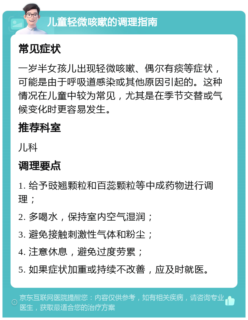 儿童轻微咳嗽的调理指南 常见症状 一岁半女孩儿出现轻微咳嗽、偶尔有痰等症状，可能是由于呼吸道感染或其他原因引起的。这种情况在儿童中较为常见，尤其是在季节交替或气候变化时更容易发生。 推荐科室 儿科 调理要点 1. 给予豉翘颗粒和百蕊颗粒等中成药物进行调理； 2. 多喝水，保持室内空气湿润； 3. 避免接触刺激性气体和粉尘； 4. 注意休息，避免过度劳累； 5. 如果症状加重或持续不改善，应及时就医。