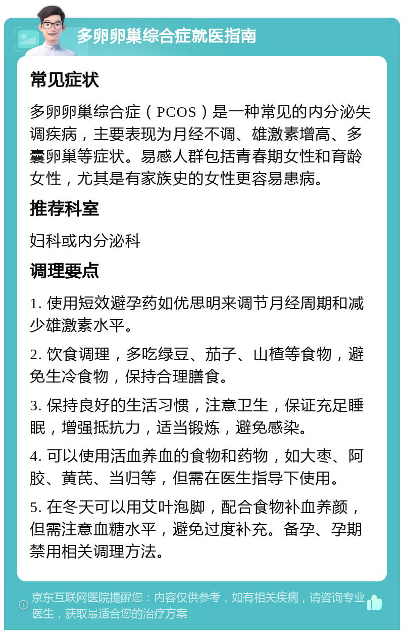 多卵卵巢综合症就医指南 常见症状 多卵卵巢综合症（PCOS）是一种常见的内分泌失调疾病，主要表现为月经不调、雄激素增高、多囊卵巢等症状。易感人群包括青春期女性和育龄女性，尤其是有家族史的女性更容易患病。 推荐科室 妇科或内分泌科 调理要点 1. 使用短效避孕药如优思明来调节月经周期和减少雄激素水平。 2. 饮食调理，多吃绿豆、茄子、山楂等食物，避免生冷食物，保持合理膳食。 3. 保持良好的生活习惯，注意卫生，保证充足睡眠，增强抵抗力，适当锻炼，避免感染。 4. 可以使用活血养血的食物和药物，如大枣、阿胶、黄芪、当归等，但需在医生指导下使用。 5. 在冬天可以用艾叶泡脚，配合食物补血养颜，但需注意血糖水平，避免过度补充。备孕、孕期禁用相关调理方法。