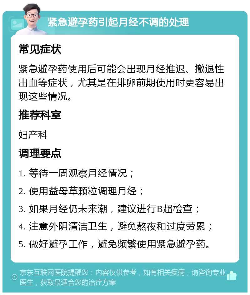 紧急避孕药引起月经不调的处理 常见症状 紧急避孕药使用后可能会出现月经推迟、撤退性出血等症状，尤其是在排卵前期使用时更容易出现这些情况。 推荐科室 妇产科 调理要点 1. 等待一周观察月经情况； 2. 使用益母草颗粒调理月经； 3. 如果月经仍未来潮，建议进行B超检查； 4. 注意外阴清洁卫生，避免熬夜和过度劳累； 5. 做好避孕工作，避免频繁使用紧急避孕药。