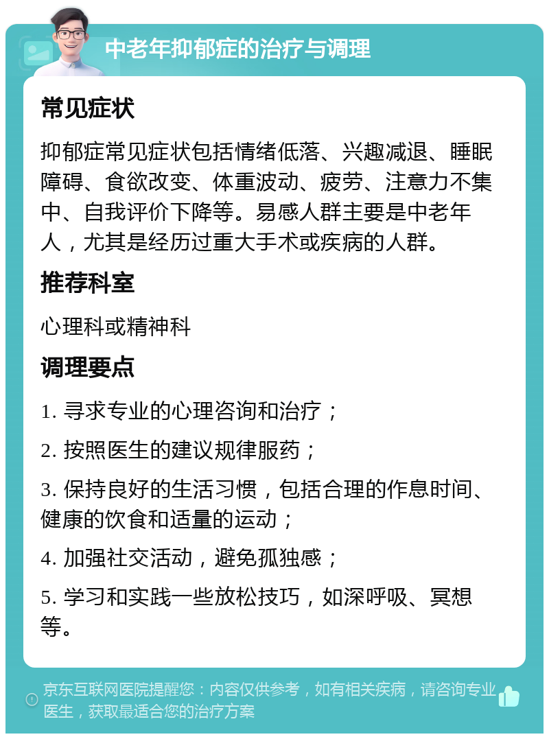 中老年抑郁症的治疗与调理 常见症状 抑郁症常见症状包括情绪低落、兴趣减退、睡眠障碍、食欲改变、体重波动、疲劳、注意力不集中、自我评价下降等。易感人群主要是中老年人，尤其是经历过重大手术或疾病的人群。 推荐科室 心理科或精神科 调理要点 1. 寻求专业的心理咨询和治疗； 2. 按照医生的建议规律服药； 3. 保持良好的生活习惯，包括合理的作息时间、健康的饮食和适量的运动； 4. 加强社交活动，避免孤独感； 5. 学习和实践一些放松技巧，如深呼吸、冥想等。