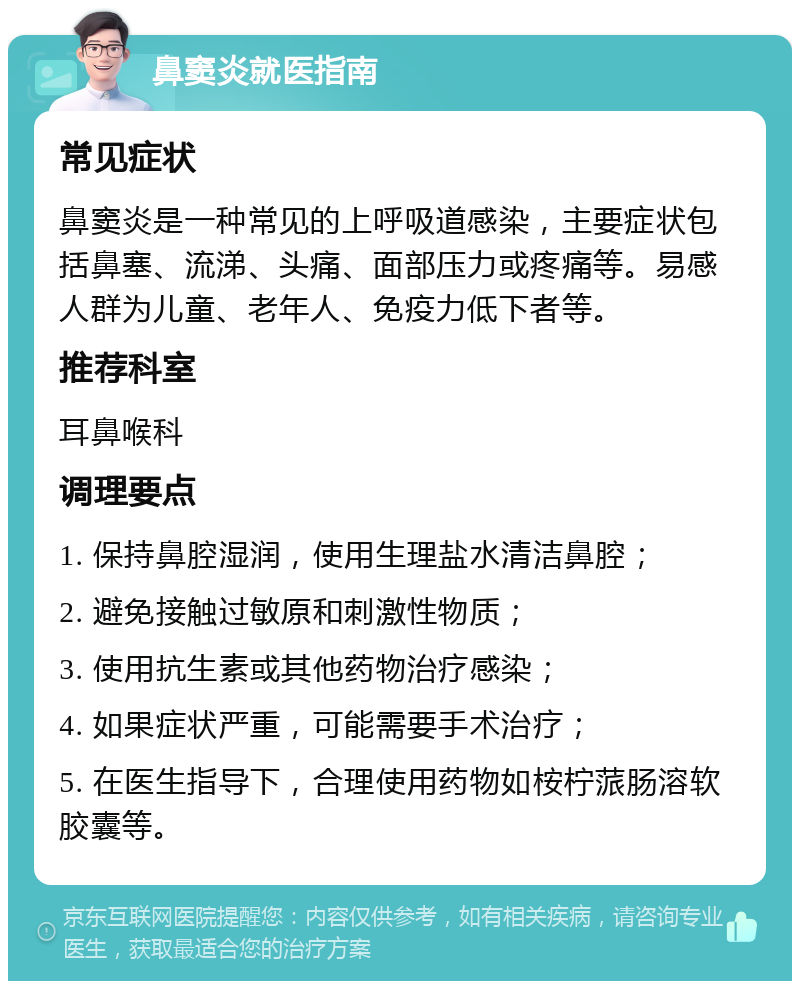 鼻窦炎就医指南 常见症状 鼻窦炎是一种常见的上呼吸道感染，主要症状包括鼻塞、流涕、头痛、面部压力或疼痛等。易感人群为儿童、老年人、免疫力低下者等。 推荐科室 耳鼻喉科 调理要点 1. 保持鼻腔湿润，使用生理盐水清洁鼻腔； 2. 避免接触过敏原和刺激性物质； 3. 使用抗生素或其他药物治疗感染； 4. 如果症状严重，可能需要手术治疗； 5. 在医生指导下，合理使用药物如桉柠蒎肠溶软胶囊等。