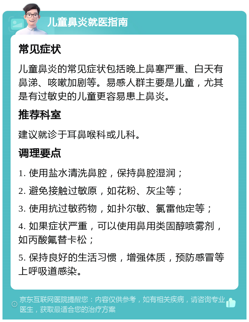 儿童鼻炎就医指南 常见症状 儿童鼻炎的常见症状包括晚上鼻塞严重、白天有鼻涕、咳嗽加剧等。易感人群主要是儿童，尤其是有过敏史的儿童更容易患上鼻炎。 推荐科室 建议就诊于耳鼻喉科或儿科。 调理要点 1. 使用盐水清洗鼻腔，保持鼻腔湿润； 2. 避免接触过敏原，如花粉、灰尘等； 3. 使用抗过敏药物，如扑尔敏、氯雷他定等； 4. 如果症状严重，可以使用鼻用类固醇喷雾剂，如丙酸氟替卡松； 5. 保持良好的生活习惯，增强体质，预防感冒等上呼吸道感染。