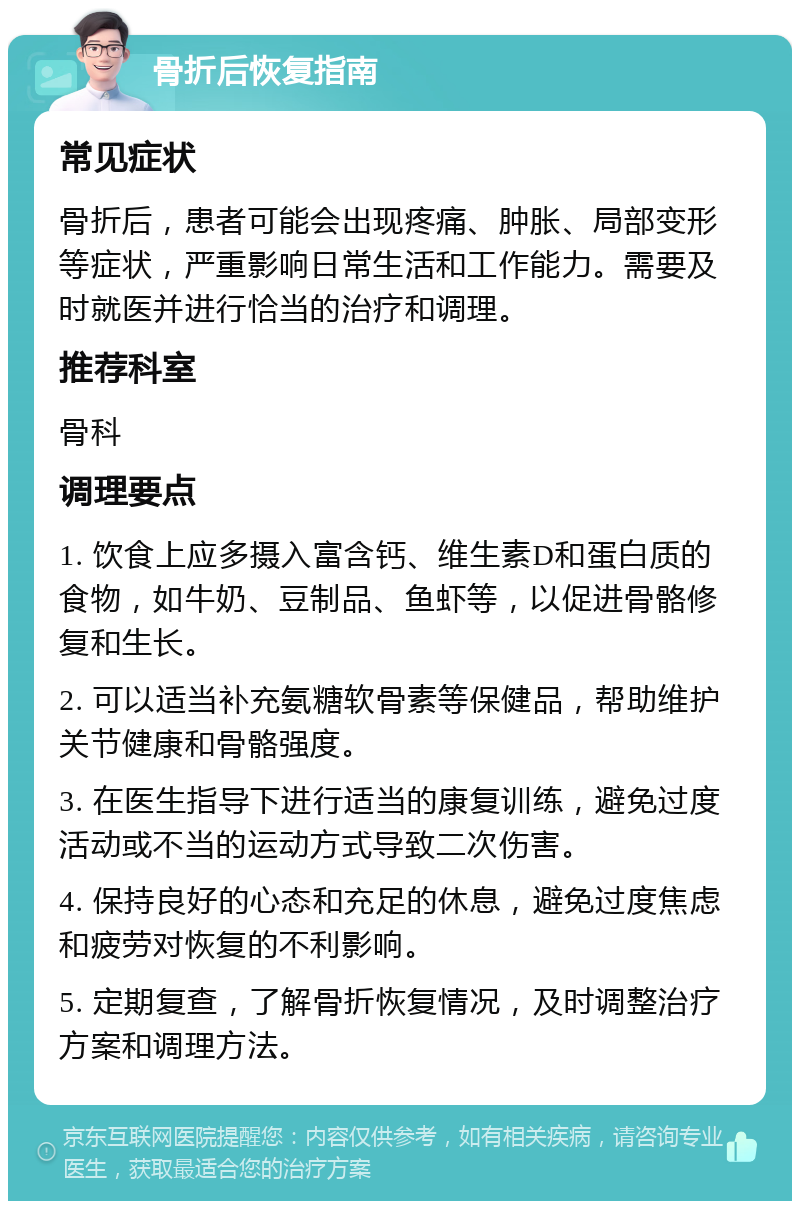 骨折后恢复指南 常见症状 骨折后，患者可能会出现疼痛、肿胀、局部变形等症状，严重影响日常生活和工作能力。需要及时就医并进行恰当的治疗和调理。 推荐科室 骨科 调理要点 1. 饮食上应多摄入富含钙、维生素D和蛋白质的食物，如牛奶、豆制品、鱼虾等，以促进骨骼修复和生长。 2. 可以适当补充氨糖软骨素等保健品，帮助维护关节健康和骨骼强度。 3. 在医生指导下进行适当的康复训练，避免过度活动或不当的运动方式导致二次伤害。 4. 保持良好的心态和充足的休息，避免过度焦虑和疲劳对恢复的不利影响。 5. 定期复查，了解骨折恢复情况，及时调整治疗方案和调理方法。