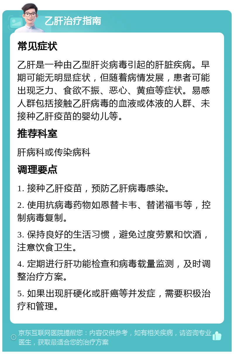 乙肝治疗指南 常见症状 乙肝是一种由乙型肝炎病毒引起的肝脏疾病。早期可能无明显症状，但随着病情发展，患者可能出现乏力、食欲不振、恶心、黄疸等症状。易感人群包括接触乙肝病毒的血液或体液的人群、未接种乙肝疫苗的婴幼儿等。 推荐科室 肝病科或传染病科 调理要点 1. 接种乙肝疫苗，预防乙肝病毒感染。 2. 使用抗病毒药物如恩替卡韦、替诺福韦等，控制病毒复制。 3. 保持良好的生活习惯，避免过度劳累和饮酒，注意饮食卫生。 4. 定期进行肝功能检查和病毒载量监测，及时调整治疗方案。 5. 如果出现肝硬化或肝癌等并发症，需要积极治疗和管理。