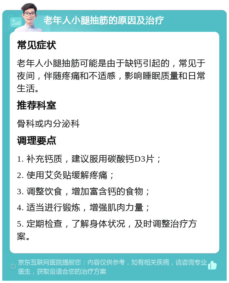 老年人小腿抽筋的原因及治疗 常见症状 老年人小腿抽筋可能是由于缺钙引起的，常见于夜间，伴随疼痛和不适感，影响睡眠质量和日常生活。 推荐科室 骨科或内分泌科 调理要点 1. 补充钙质，建议服用碳酸钙D3片； 2. 使用艾灸贴缓解疼痛； 3. 调整饮食，增加富含钙的食物； 4. 适当进行锻炼，增强肌肉力量； 5. 定期检查，了解身体状况，及时调整治疗方案。