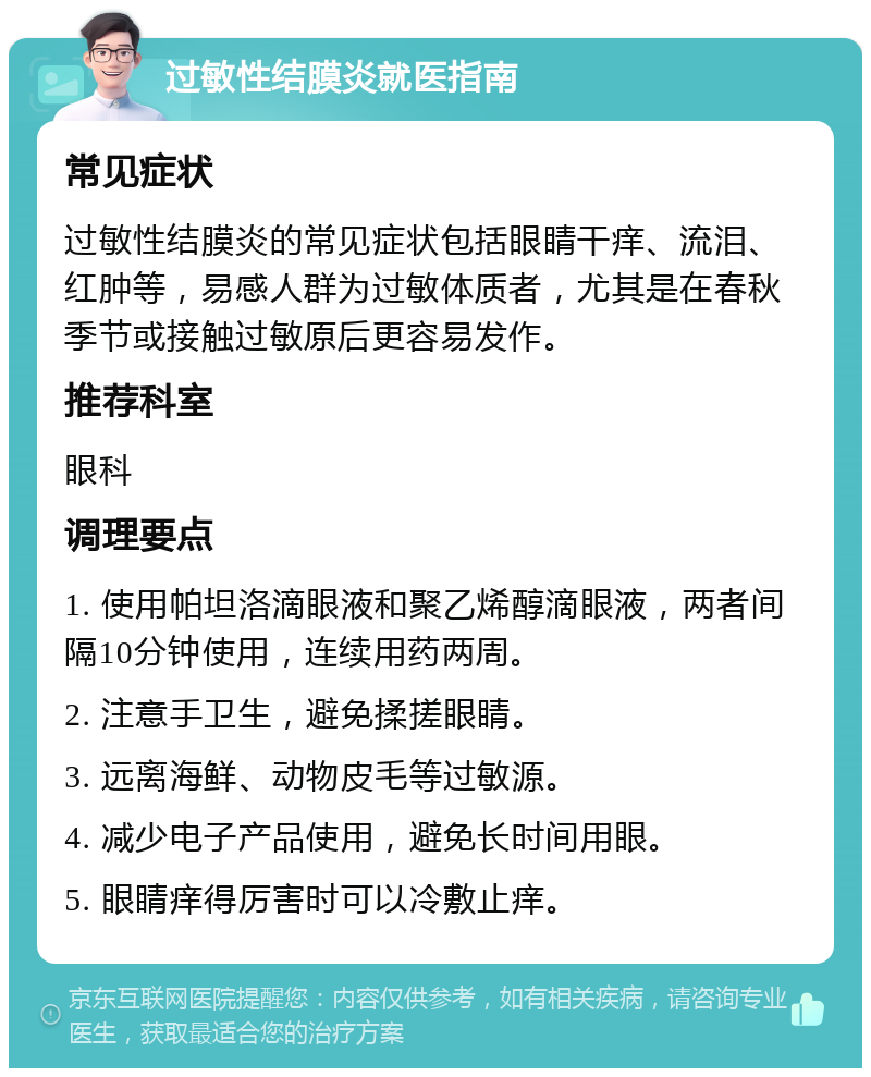 过敏性结膜炎就医指南 常见症状 过敏性结膜炎的常见症状包括眼睛干痒、流泪、红肿等，易感人群为过敏体质者，尤其是在春秋季节或接触过敏原后更容易发作。 推荐科室 眼科 调理要点 1. 使用帕坦洛滴眼液和聚乙烯醇滴眼液，两者间隔10分钟使用，连续用药两周。 2. 注意手卫生，避免揉搓眼睛。 3. 远离海鲜、动物皮毛等过敏源。 4. 减少电子产品使用，避免长时间用眼。 5. 眼睛痒得厉害时可以冷敷止痒。